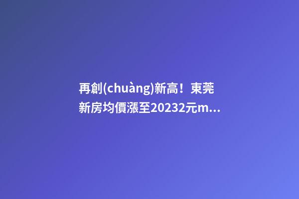 再創(chuàng)新高！東莞新房均價漲至20232元/m2！這個鎮(zhèn)周成交超百套！